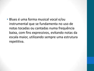 • Blues é uma forma musical vocal e/ou
instrumental que se fundamenta no uso de
notas tocadas ou cantadas numa frequência
baixa, com fins expressivos, evitando notas da
escala maior, utilizando sempre uma estrutura
repetitiva.

 