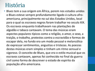 História
• Blues tem a sua origem em África, porem nos estados unidos
o Blues esteve sempre profundamente ligado á cultura afroamericana, principalmente no sul dos Estados Unidos, local
para o qual os escravos negros foram trabalhar no seculo XIX.
Os escravos enquanto trabalhavam nas plantações de
algodão e tabaco cantavam. O tema das músicas eram
aspectos populares típicos como a religião, o amor, o sexo, a
traição, o trabalho, protestos contra a escravidão e formas de
escapar dela, no fundo era um modo pessoal e melancólico
de expressar sentimentos, angustias e tristezas. As poesias
destas músicas eram simples e tinham um ritmo sensual e
vigoroso. O conceito de Blues, que era o estilo musical que os
escravos cantavam, apenas foi conhecido no final da guerra
civil como forma de descrever o estado de espirito da
população afro-americana.

 