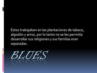 BLUES
Éstos trabajaban en las plantaciones de tabaco,
algodón y arroz, por lo tanto no se les permitía
desarrollar sus religiones y sus familias eran
separadas.
 