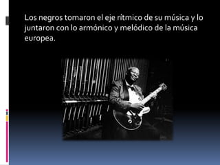 Los negros tomaron el eje rítmico de su música y lo
juntaron con lo armónico y melódico de la música
europea.
 