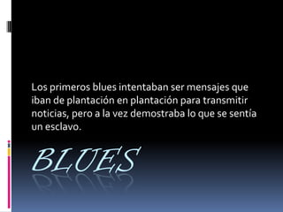 BLUES
Los primeros blues intentaban ser mensajes que
iban de plantación en plantación para transmitir
noticias, pero a la vez demostraba lo que se sentía
un esclavo.
 