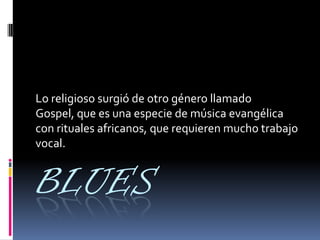 BLUES
Lo religioso surgió de otro género llamado
Gospel, que es una especie de música evangélica
con rituales africanos, que requieren mucho trabajo
vocal.
 