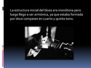 La estructura inicial del blues era monótona pero
luego llego a ser armónica, ya que estaba formada
por doce compases en cuarto y quinto tono.
 