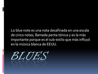 BLUES
Lo blue note es una nota desafinada en una escala
de cinco notas, llamada penta tónica y es la más
importante porque es el sub-estilo que más influyó
en la música blanca de EEUU.
 