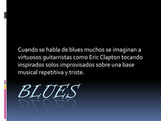 BLUES
Cuando se habla de blues muchos se imaginan a
virtuosos guitarristas como Eric Clapton tocando
inspirados solos improvisados sobre una base
musical repetitiva y triste.
 