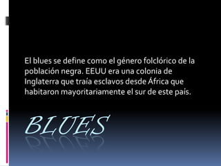 BLUES
El blues se define como el género folclórico de la
población negra. EEUU era una colonia de
Inglaterra que traía esclavos desde África que
habitaron mayoritariamente el sur de este país.
 