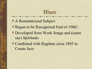 Blues 
A Romanticized Subject 
Began to be Recognized End of 19thC. 
Developed from Work Songs and (some 
say) Spirituals 
Combined with Ragtime circa 1895 to 
Create Jazz 
 