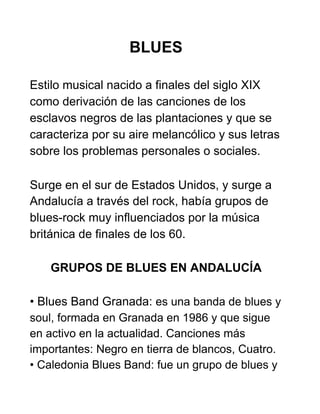BLUES
Estilo musical nacido a finales del siglo XIX
como derivación de las canciones de los
esclavos negros de las plantaciones y que se
caracteriza por su aire melancólico y sus letras
sobre los problemas personales o sociales.
Surge en el sur de Estados Unidos, y surge a
Andalucía a través del rock, había grupos de
blues-rock muy influenciados por la música
británica de finales de los 60.
GRUPOS DE BLUES EN ANDALUCÍA
• Blues Band Granada: ​es una banda de blues y
soul, formada en Granada en 1986 y que sigue
en activo en la actualidad. Canciones más
importantes: Negro en tierra de blancos, Cuatro.
• Caledonia Blues Band: fue un grupo de blues y
 