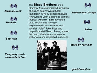 The  Blues Brothers  are a Grammy Award-nominated American blues and soul revivalist band founded in 1978 by comedians Dan Aykroyd and John Belushi as part of a musical sketch on Saturday Night Live. Belushi and Aykroyd, respectively in character as lead vocalist &quot;Joliet&quot; Jake Blues and harpist/vocalist Elwood Blues, fronted the band, which was composed of well-known and respected musicians.  Jailhouse rock Rawhide Sweet home Chicago Riders Stand by your man Soul man Everybody needs somebody to love gabrielvoiculescu 