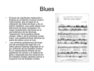 Blues 
• El blues de significado melancolía o 
tristeza es un género musical vocal e 
instrumental, que se basa en la 
utilización de notas de blues y de un 
patrón repetitivo, que suele seguir una 
estructura de doce compases. Un 
rasgo característico del blues es el 
uso extensivo de las técnicas 
"expresivas" de la guitarra (bend, 
vibrato, slide) y de la armónica (cross 
harp), que posteriormente influirían en 
solos de estilos como el rock. 
• Las primeras grabaciones de blues 
son de principios del siglo XX y el 
estilo parece haberse originado en el 
sur profundo de los Estados Unidos. 
Es un descendiente directo de los 
gritadores de campo y el sistema de 
grito y respuesta que los esclavos en 
los Estados Unidos utilizaron previo a 
la guerra civil de Estados Unidos. 
 