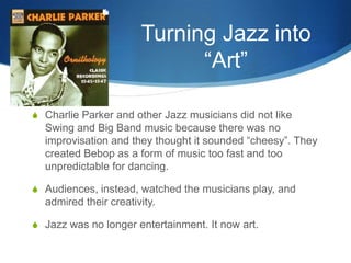 Turning Jazz into
                             “Art”

S Charlie Parker and other Jazz musicians did not like
  Swing and Big Band music because there was no
  improvisation and they thought it sounded “cheesy”. They
  created Bebop as a form of music too fast and too
  unpredictable for dancing.

S Audiences, instead, watched the musicians play, and
  admired their creativity.

S Jazz was no longer entertainment. It now art.
 