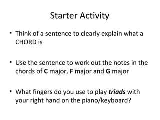 Starter Activity 
• Think of a sentence to clearly explain what a 
CHORD is 
• Use the sentence to work out the notes in the 
chords of C major, F major and G major 
• What fingers do you use to play triads with 
your right hand on the piano/keyboard? 
 