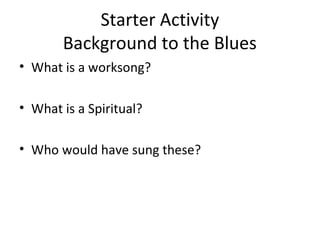 Starter Activity 
Background to the Blues 
• What is a worksong? 
• What is a Spiritual? 
• Who would have sung these? 
 