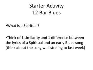 Starter Activity 
12 Bar Blues 
•What is a Spiritual? 
•Think of 1 similarity and 1 difference between 
the lyrics of a Spiritual and an early Blues song 
(think about the song we listening to last week) 
 