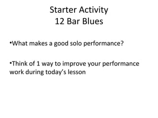 Starter Activity 
12 Bar Blues 
•What makes a good solo performance? 
•Think of 1 way to improve your performance 
work during today’s lesson 
 