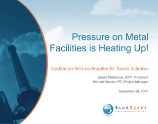 Pressure on Metal
Facilities is Heating Up!
Update on the Los Angeles Air Toxics Initiative
James Westbrook, CPP | President
Michael Stewart, PE | Project Manager
September 28, 2017
 