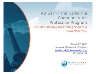 AB 617 – The California
Community Air
Protection Program	
Emission	Reductions	Coming	Soon	to	a	
Town	Near	You!	
March 22, 2018
James A. Westbrook, President
jwestbrook@bluescapeinc.com
877-486-9257
 