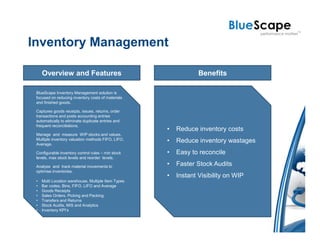 Inventory Management

     Overview and Features                                       Benefits

 BlueScape Inventory Management solution is
 focused on reducing inventory costs of materials
 and finished goods.

 Captures goods receipts, issues, returns, order
 transactions and posts accounting entries
 automatically to eliminate duplicate entries and
 frequent reconciliations.
                                                     •   Reduce inventory costs
 Manage and measure WIP stocks and values.
 Multiple inventory valuation methods FIFO, LIFO,    •   Reduce inventory wastages
 Average.

 Configurable inventory control rules – min stock    •   Easy to reconcile
 levels, max stock levels and reorder levels.

 Analyse and track material movements to             •   Faster Stock Audits
 optimise inventories.
                                                     •   Instant Visibility on WIP
 •   Multi Location warehouse, Multiple Item Types
 •   Bar codes, Bins, FIFO, LIFO and Average
 •   Goods Receipts
 •   Sales Orders, Picking and Packing
 •   Transfers and Returns
 •   Stock Audits, MIS and Analytics
 •   Inventory KPI’s
 