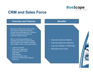 CRM and Sales Force

     Overview and Features                                   Benefits


 BlueScape CRM solution offers end-to-
 end customer relationship activities
 through Contact Management, Customer
 Support Help Desk and tracking of
 customer related activities.

 Built on automated workflows and
                                                 •   Improved customer relations
 escalation processes to achieve faster
 issue resolution and visibility of activities   •   Improved sales force efficiency
 across sales, service, and support teams.
                                                 •   Improved visibility on CRM tasks
 •   Customer Contacts
 •   Sales Team Organization                     •   Reduced service costs
 •   Customer Support tasks
 •   CRM Tasks
 •   CRM Analytics
 •   Customer Service Tasks
 •   Sales Force Performance Reports
 •   Incentives
 