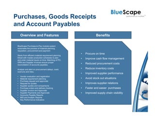 Purchases, Goods Receipts
and Account Payables
     Overview and Features                                          Benefits

 BlueScape Purchase-to-Pay module system
 automates the process of material planning,
 requisition, procurement and payment.
                                                       •   Procure on time
 Starts from efficient material requirement planning
 linked with master production schedules to plan
 and order material inputs on time. Matching of PO,
                                                       •   Improve cash flow management
 GRN and Supplier Invoices ensure proper
 reconciliation of accounts payables.
                                                       •   Reduced procurement costs

 Analyse and alert on procurement delays, costs        •   Reduce inventory costs
 overruns and risks.
                                                       •   Improved supplier performance
 •   Vendor evaluation and registration
 •   Material requirement planning                     •   Avoid stock out situations
 •   Purchase request and approvals
 •   Request for quotes                                •   Improves supplier relations
 •   Supplier quotes and comparisons
 •   Purchase orders and delivery tracking             •   Faster and easier purchases
 •   Supplier invoice and Approvals
 •   Supplier Payments and Approvals                   •   Improved supply chain visibility
 •   Accounts Payable Reports
 •   MIS and Analytic Reports
 •   Key Performance Indicators
 