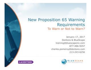 New Proposition 65 Warning
Requirements
To Warn or Not to Warn?
January 17, 2017
Dentons & BlueScape
training@bluescapeinc.com
877-486-9257
charles.pomeroy@dentons.com
213-243-6256
 