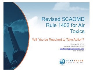 Revised SCAQMD
Rule 1402 for Air
Toxics
Will You be Required to Take Action?
October 27, 2016
James A. Westbrook, CPP
jwestbrook@bluescapeinc.com
877-486-9257
 
