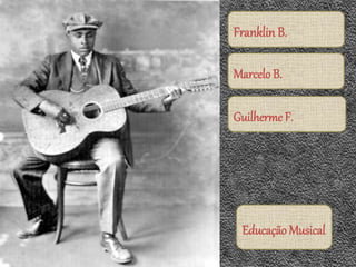 Franklin B.
Marcelo B.
Guilherme F.
Educação Musical
 
