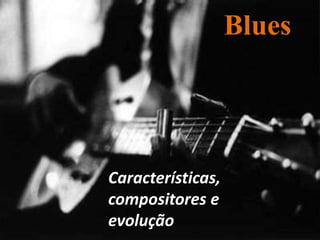 Blues
Características,
compositores e
evolução
 