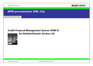 Turning IT into a Service                                        BLUESCREEN

BPM presentation XML City




Credit Proposal Management System CPMS II
          for DaimlerChrysler Services AG




© BlueScreen GmbH Q2/04     Methodic_SDF: DaimlerChrysler CPMS            1
 