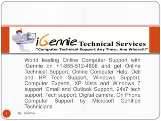 World leading Online Computer Support with
        iGennie on +1-855-512-4808 and get Online
        Technical Support, Online Computer Help, Dell
        and HP Tech Support, Windows Support,
        Computer Experts, XP Vista and Windows 7
        support, Email and Outlook Support, 24x7 tech
        support, Tech support, Digital camera, On Phone
        Computer Support by Microsoft Certified
        Technicians.
1   By- iGennie
 