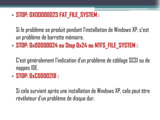 • STOP: 0X00000023 FAT_FILE_SYSTEM :

  Si le problème se produit pendant l'installation de Windows XP, c'est
  un problème de barrette mémoire.
• STOP: 0x00000024 ou Stop 0x24 ou NTFS_FILE_SYSTEM :

  C’est généralement l’indication d’un problème de câblage SCSI ou de
  nappes IDE.
• STOP: 0xC0000218 :

  Si cela survient après une installation de Windows XP, cela peut être
  révélateur d'un problème de disque dur.
 