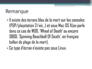 Remarque
• Il existe des écrans bleu de la mort sur les consoles
  (PSP/playstation 2/wii…) et sous Mac OS X(on parle
  dans ce cas de WOD, ‘Wheel of Death’ ou encore
  SBOD, 'Spinning Beachball Of Death', en français
  ballon de plage de la mort).
• Ce type d’écran n’existe pas sous Linux.
 