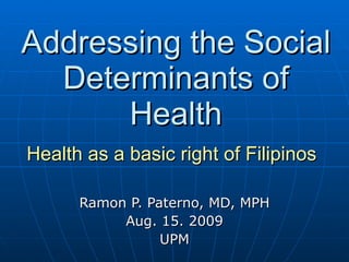 Addressing the Social Determinants of Health Health as a basic right of Filipinos   Ramon P. Paterno, MD, MPH Aug. 15. 2009 UPM 