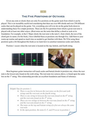 2


                          The Five Positions of Octaves
       Given any note or chord, there are only five positions on the guitar neck from which it can be
played. This is an incredibly useful tool considering that there are over 600 chords and over 250 different
scales that can be played on the guitar. Yet, everything you will ever do on the guitar boils down to
understanding these five simple positions. These are the five positions from which a given root note is
played with at least one other octave. (Root notes are the notes that define a chord or scale at its
foundation. For example, in the C Major chord, the root note is the note C, from which, the rest of the
chord gets its name.) In this book, I have labelled these as positions one through five. Add them to your
warm-up routine and spend as much time as needed to get familiar with them. We’ll be using these
positions quite a bit throughout this book as we learn how to construct numerous scales and chords.

      Position 1 occurs when the root note is located on the top, bottom, and fourth string.




       Most beginner guitar instruction will teach scales and barred chords in position one, where the root
note is the lowest note found on the sixth string. The root note two octaves above, is found upon the same
fret on the 1st string. This relationship provides an excellent foundation and frame of reference.




           Helpful Tips for position 1;
                    • There is one fret in between the root notes on the first and sixth
                        strings and the root note on the fourth string.
                    • There is one string in between the root note found on the 6th string
                        and the root note found on the 4th string
                    • There are two strings in between the root note found on the 4th string
                        and the root note found on the 1st string.
                    • The notes on the top and bottom string of a fret are always the same
                        root note.
                    • In the open position, the notes E, F, and F# occur in position 1
 