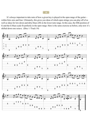 29

       It’s always important to take note of how a given key is played in the open range of the guitar –
within frets zero and four. Ultimately, this gives you ideas of which open strings you can play off of as
well as ideas for low-down and dirty blues riffs in the lower note range. In this case, the fifth position of
G and the G blues scale fit perfectly in the open range. Here is the same exercise as before, only now it’s
shifted down one octave. (Disc 1 /Track 19)
 