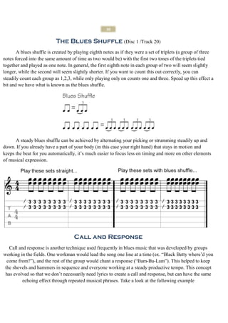 30


                           The Blues Shuffle (Disc 1 /Track 20)
       A blues shuffle is created by playing eighth notes as if they were a set of triplets (a group of three
notes forced into the same amount of time as two would be) with the first two tones of the triplets tied
together and played as one note. In general, the first eighth note in each group of two will seem slightly
longer, while the second will seem slightly shorter. If you want to count this out correctly, you can
steadily count each group as 1,2,3, while only playing only on counts one and three. Speed up this effect a
bit and we have what is known as the blues shuffle.




      A steady blues shuffle can be achieved by alternating your picking or strumming steadily up and
down. If you already have a part of your body (in this case your right hand) that stays in motion and
keeps the beat for you automatically, it’s much easier to focus less on timing and more on other elements
of musical expression.




                                    Call and Response
   Call and response is another technique used frequently in blues music that was developed by groups
working in the fields. One workman would lead the song one line at a time (ex. “Black Betty where’d you
  come from?”), and the rest of the group would chant a response (“Bam-Ba-Lam”). This helped to keep
 the shovels and hammers in sequence and everyone working at a steady productive tempo. This concept
 has evolved so that we don’t necessarily need lyrics to create a call and response, but can have the same
          echoing effect through repeated musical phrases. Take a look at the following example
 