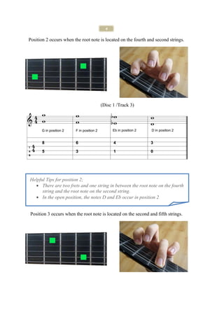 4

Position 2 occurs when the root note is located on the fourth and second strings.




                                     (Disc 1 /Track 3)




Helpful Tips for position 2;
  • There are two frets and one string in between the root note on the fourth
      string and the root note on the second string.
  • In the open position, the notes D and Eb occur in position 2


Position 3 occurs when the root note is located on the second and fifth strings.
 