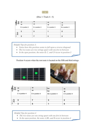 5

                            (Disc 1 /Track 4 - 5)




Helpful Tips for position 3;
  • Notice how this position seems to fall upon a reverse diagonal
  • The two notes are two strings apart with one fret in between
  • In the open position, the notes B, C, and C# occur in position 3


   Position 4 occurs when the root note is located on the fifth and third strings.




Helpful Tips for position 4
  • The two notes are one string apart with one fret in between
  • In the open position, the notes A,Bb, and B occur in position 4
 