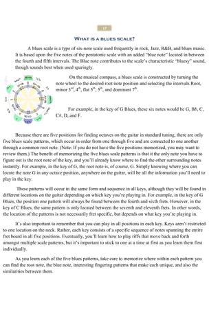 17

                                      What is a blues scale?

              A blues scale is a type of six-note scale used frequently in rock, Jazz, R&B, and blues music.
      It is based upon the five notes of the pentatonic scale with an added “blue note” located in between
      the fourth and fifth intervals. The Blue note contributes to the scale’s characteristic “bluesy” sound,
      though sounds best when used sparingly.

                                  On the musical compass, a blues scale is constructed by turning the
                            note wheel to the desired root note position and selecting the intervals Root,
                            minor 3rd, 4th, flat 5th, 5th, and dominant 7th.



                                  For example, in the key of G Blues, these six notes would be G, Bb, C,
                            C#, D, and F.



       Because there are five positions for finding octaves on the guitar in standard tuning, there are only
five blues scale patterns, which occur in order from one through five and are connected to one another
through a common root note. (Note: If you do not have the five positions memorized, you may want to
review them.) The benefit of memorizing the five blues scale patterns is that it the only note you have to
figure out is the root note of the key, and you’ll already know where to find the other surrounding notes
instantly. For example, in the key of G, the root note is, of course, G. Simply knowing where you can
locate the note G in any octave position, anywhere on the guitar, will be all the information you’ll need to
play in the key.

       These patterns will occur in the same form and sequence in all keys, although they will be found in
different locations on the guitar depending on which key you’re playing in. For example, in the key of G
Blues, the position one pattern will always be found between the fourth and sixth frets. However, in the
key of C Blues, the same pattern is only located between the seventh and eleventh frets. In other words,
the location of the patterns is not necessarily fret specific, but depends on what key you’re playing in.

       It’s also important to remember that you can play in all positions in each key. Keys aren’t restricted
to one location on the neck. Rather, each key consists of a specific sequence of notes spanning the entire
fret board in all five positions. Eventually, you’ll learn how to play riffs that move back and forth
amongst multiple scale patterns, but it’s important to stick to one at a time at first as you learn them first
individually.

       As you learn each of the five blues patterns, take care to memorize where within each pattern you
can find the root note, the blue note, interesting fingering patterns that make each unique, and also the
similarities between them.
 