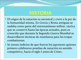 HISTORIA El origen de la natación es ancestral y corre a la par de la humanidad misma. En Grecia y Roma antiguas se nadaba como parte del entrenamiento militar, táctica que se conservó hasta las épocas actuales, pues es conocido que durante la Segunda Guerra Mundial se desarrollaron técnicas de enseñanza para las tropas combatientes. Se tienen indicios de que fueron los japoneses quienes primero celebraron pruebas de natación en sentido competitivo, hacia el siglo I antes de Cristo. 