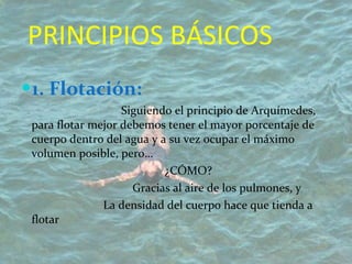 PRINCIPIOS BÁSICOS  1. Flotación:     Siguiendo el principio de Arquímedes, para flotar mejor debemos tener el mayor porcentaje de cuerpo dentro del agua y a su vez ocupar el máximo volumen posible, pero…   ¿CÓMO?   Gracias al aire de los pulmones, y    La densidad del cuerpo hace que tienda a flotar 
