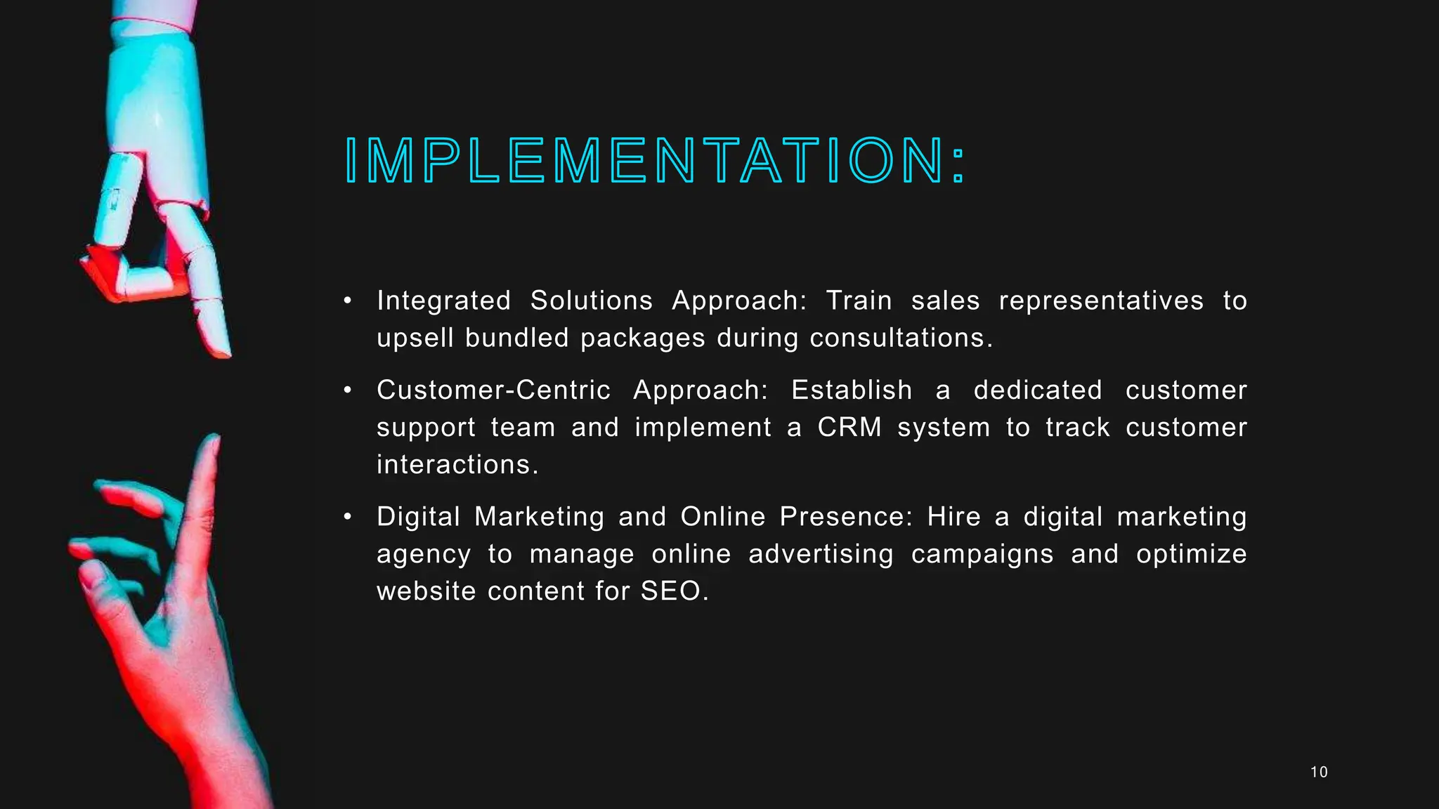 • Integrated Solutions Approach: Train sales representatives to
upsell bundled packages during consultations.
• Customer-Centric Approach: Establish a dedicated customer
support team and implement a CRM system to track customer
interactions.
• Digital Marketing and Online Presence: Hire a digital marketing
agency to manage online advertising campaigns and optimize
website content for SEO.
10
 