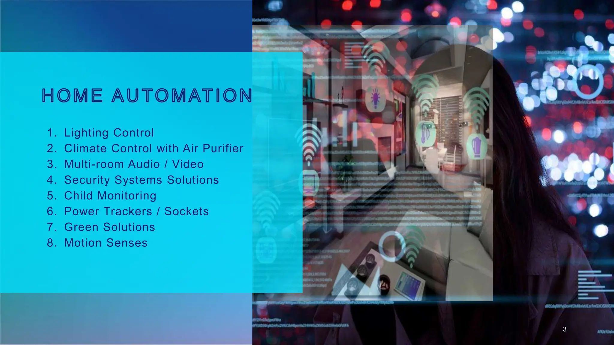 1. Lighting Control
2. Climate Control with Air Purifier
3. Multi-room Audio / Video
4. Security Systems Solutions
5. Child Monitoring
6. Power Trackers / Sockets
7. Green Solutions
8. Motion Senses
3
 