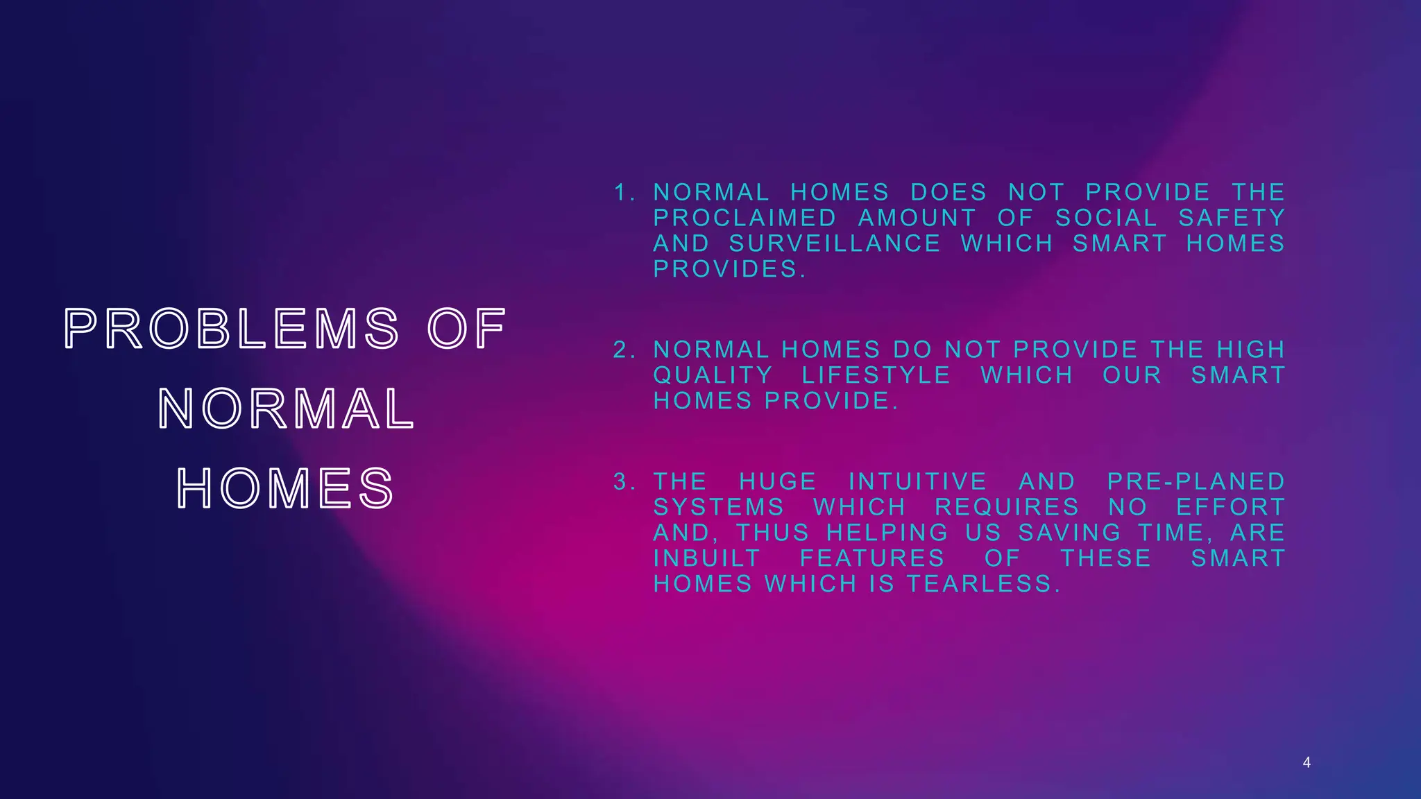 1. NORMAL HOMES DOES NOT PROVIDE THE
PROCLAIMED AMOUNT OF SOCIAL SAFETY
AND SURVEILLANCE WHICH SMART HOMES
PROVIDES.
2. NORMAL HOMES DO NOT PROVIDE THE HIGH
QUALITY LIFESTYLE WHICH OUR SMART
HOMES PROVIDE.
3. THE HUGE INTUITIVE AND PRE-PLANED
SYSTEMS WHICH REQUIRES NO EFFORT
AND, THUS HELPING US SAVING TIME, ARE
INBUILT FEATURES OF THESE SMART
HOMES WHICH IS TEARLESS.
4
 