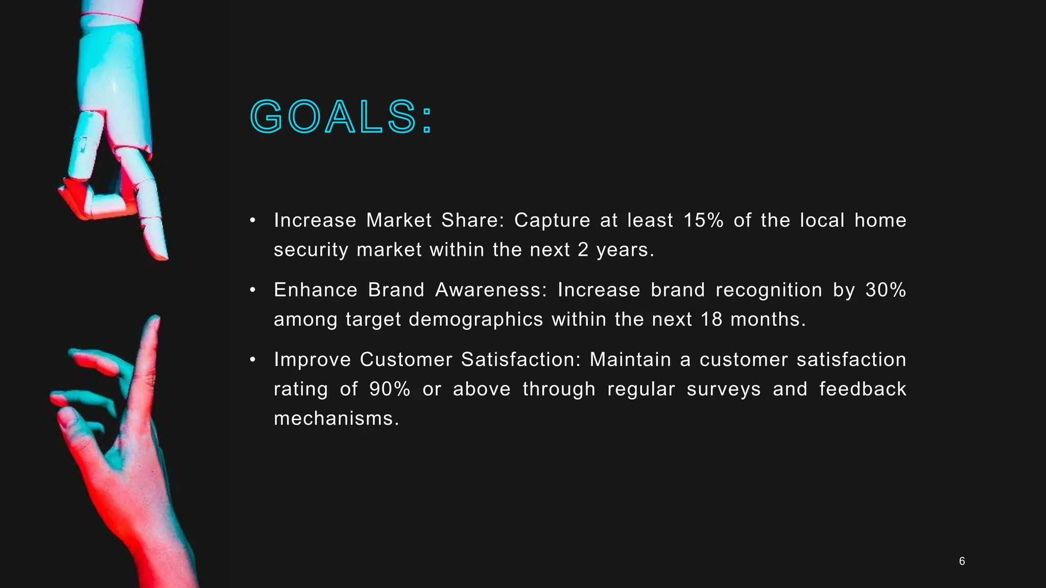 • Increase Market Share: Capture at least 15% of the local home
security market within the next 2 years.
• Enhance Brand Awareness: Increase brand recognition by 30%
among target demographics within the next 18 months.
• Improve Customer Satisfaction: Maintain a customer satisfaction
rating of 90% or above through regular surveys and feedback
mechanisms.
6
 