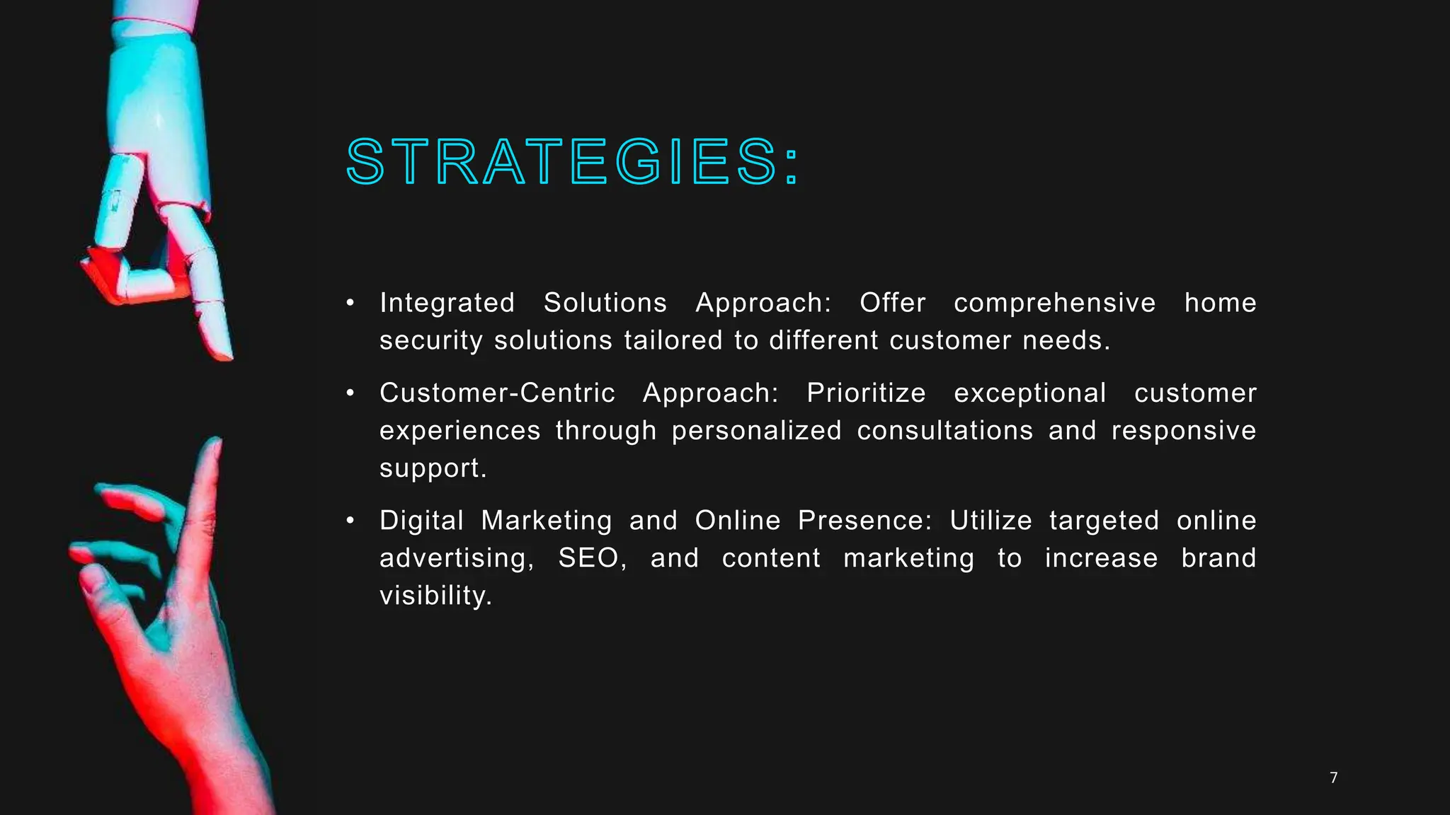 • Integrated Solutions Approach: Offer comprehensive home
security solutions tailored to different customer needs.
• Customer-Centric Approach: Prioritize exceptional customer
experiences through personalized consultations and responsive
support.
• Digital Marketing and Online Presence: Utilize targeted online
advertising, SEO, and content marketing to increase brand
visibility.
7
 