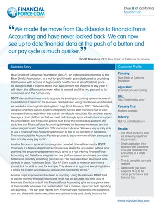 “We madeand have never looked back.toWe can now
Accounting
           the move from Quickbooks FinancialForce

see up to date financial data at the push of a button and
our pay cycle is much quicker.                               ”
                                                             Scott Travasos, CFO, Blue Shield of California Foundation

 Success Story                                                                              Customer Profile

                                                                                            Company:
 Blue Shield of California Foundation (BSCF), an independent member of the
 Blue Shield Association, is a not-for-profit health plan dedicated to providing            Blue Shield of California
 Californians with access to high-quality health care at an affordable price.               Foundation
 Its pledge is that if it earns more than two percent net income in any year, it            Application:
 will return the difference between what is earned and the two percent to its               FinancialForce Accounting
 customers and the community.
                                                                                            URL:
 BSCF decided that it was time to upgrade the existing accounting system because of         http://blueshieldca.com/
 the limitations it placed on the business. “We had been using Quickbooks and decided
 we needed a more sophisticated system,” says Scott Travasos, CFO. “Networkability          Company Size:
 was poor and there was no systems integration. All new staff members had to learn          Medium business
 the system from scratch which was a drain on valuable resources. Our ambition was to
 leverage a cloud platform so that we could build a single apps infrastructure to support   Industry:
 the organization, and Force.com proved itself by far the most mature platform. We          Not For profit/Healthcare
 could see that FinancialForce Accounting delivered the features we needed and the
 native integration with Salesforce CRM made it a no brainer. We were very quickly able     Results:
 to use a FinancialForce Accounting dimension to link to our contacts in Salesforce.
                                                                                            -	 The cloud and Force.com
 This has enabled the Accounts Payable process to become more efficient saving us at           are delivering significant
 least one day every pay cycle”.                                                               improvements
 A native Force.com application strategy also provided other efficiencies for BSCF.         -	 Single application infra-
 Previously, if a finance department employee was absent for any reason without prior          structure with Salesforce
                                                                                               CRM and FinancialForce
 planning, the accounting department would grind to a halt. Having FinancialForce
                                                                                               Accounting in a single
 Accounting and Salesforce integrated on one platform means employees can solve                system
 bottlenecks remotely so nothing gets held up. “We have also been able to put extra
                                                                                            -	 Time to complete pay cycle
 controls in place,” continues Scott. “Our AP Clerk is able to make an entry into a            reduced
 journal, but not able to post, for example. This allows us to approve everything before
                                                                                            -	 Dashboards give quick
 it enters the system and massively reduces the potential for errors.”                         snapshot of up to the
 Another major improvement has been in reporting. Using Quickbooks, BSCF had                   minute performance and
 to wait for monthly financial reports and never had an accurate real-time view of             financial data
 financials. Dashboards built into FinancialForce Accounting give an at a glance view
 of financial data whenever it is needed which has a massive impact on both reporting
 and planning. “We can post reports from FinancialForce Accounting into salesforce.
 com and share with senior executives any updates easily and clearly because the

                                                                                            www.FinancialForce.com
 