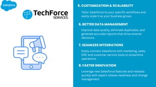 5. CUSTOMIZATION & SCALABILITY
Tailor Salesforce to your specific workflows and
easily scale it as your business grows.
6. BETTER DATA MANAGEMENT
Improve data quality, eliminate duplicates, and
generate accurate reports that drive smarter
decisions.
7. SEAMLESS INTEGRATIONS
Easily connect Salesforce with marketing, sales,
ERP, and customer service tools to streamline
operations.
8. FASTER INNOVATION
Leverage new Salesforce features and releases
quickly with expert release readiness and change
management.
 