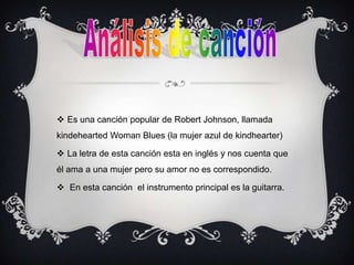  Es una canción popular de Robert Johnson, llamada
kindehearted Woman Blues (la mujer azul de kindhearter)
 La letra de esta canción esta en inglés y nos cuenta que
él ama a una mujer pero su amor no es correspondido.
 En esta canción el instrumento principal es la guitarra.
 