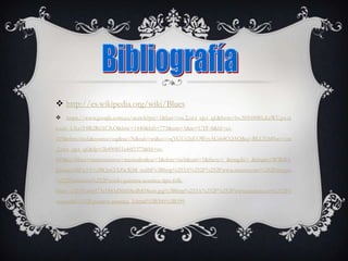  http://es.wikipedia.org/wiki/Blues
 https://www.google.com.co/search?psj=1&bav=on.2,or.r_cp.r_qf.&bvm=bv.50500085,d.eWU,pv.xj
s.s.en_US.ciY8R2R6XC8.O&biw=1440&bih=775&um=1&ie=UTF-8&hl=es-
419&tbm=isch&source=og&sa=N&tab=wi&ei=vqYGUt2nEOWyyAGi64CQAQ&q=BLUES#bav=on
.2,or.r_cp.r_qf.&fp=2b490851a44f1575&hl=es-
419&q=blues+instrumentos+musicales&sa=1&tbm=isch&um=1&facrc=_&imgdii=_&imgrc=WWdlA
JJjmno1fM%3A%3BQa62AZwXjM_mdM%3Bhttp%253A%252F%252Fwww.anuncio.net%252Fimages
%252Fanuncios%252Fvendo-guitarra-acustica-tipo-folk-
blues_a32391a4d473c1843d50d58edb818ce6.jpg%3Bhttp%253A%252F%252Fwww.anuncio.net%252Fb
usquedas%252Fguitarra-acustica_3.html%3B300%3B399
 